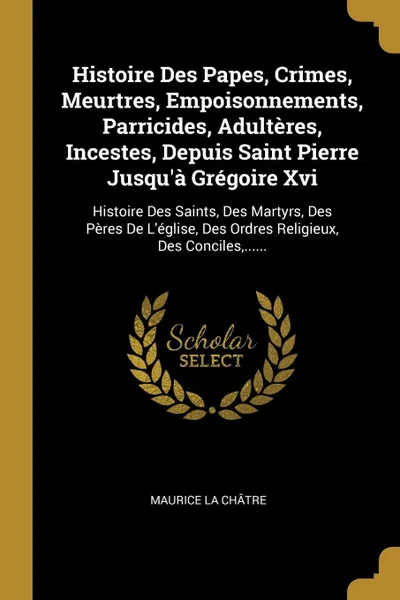 Обложка книги Histoire Des Papes, Crimes, Meurtres, Empoisonnements, Parricides, Adulteres, Incestes, Depuis Saint Pierre Jusqu.a Gregoire Xvi. Histoire Des Saints, Des Martyrs, Des Peres De L.eglise, Des Ordres Religieux, Des Conciles,......, Maurice La Châtre