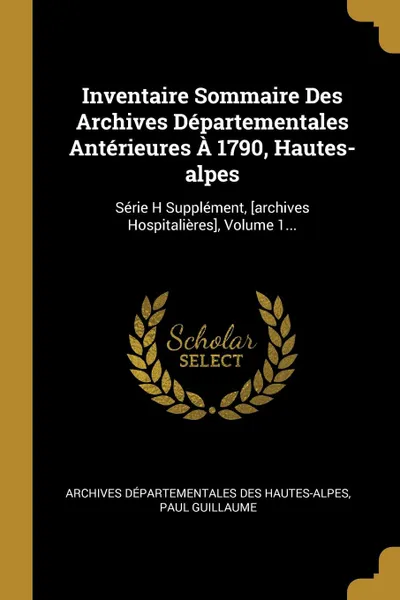 Обложка книги Inventaire Sommaire Des Archives Departementales Anterieures A 1790, Hautes-alpes. Serie H Supplement, .archives Hospitalieres., Volume 1..., Paul Guillaume