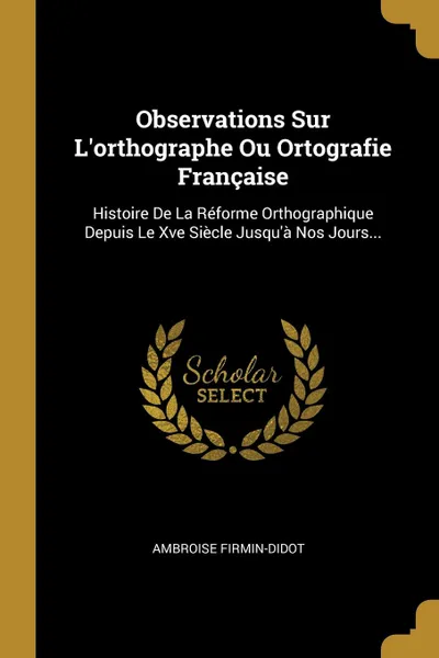 Обложка книги Observations Sur L.orthographe Ou Ortografie Francaise. Histoire De La Reforme Orthographique Depuis Le Xve Siecle Jusqu.a Nos Jours..., Ambroise Firmin-Didot