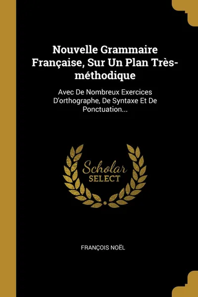 Обложка книги Nouvelle Grammaire Francaise, Sur Un Plan Tres-methodique. Avec De Nombreux Exercices D.orthographe, De Syntaxe Et De Ponctuation..., François Noël