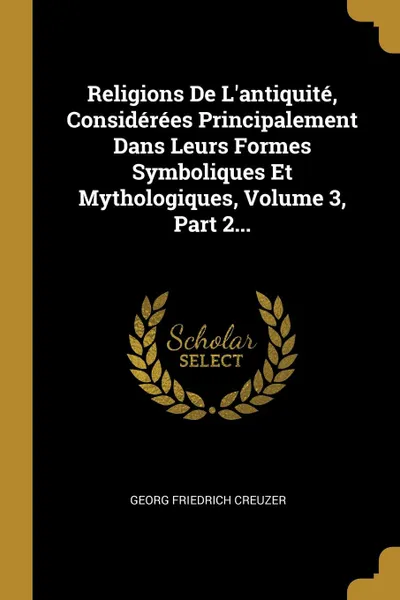 Обложка книги Religions De L.antiquite, Considerees Principalement Dans Leurs Formes Symboliques Et Mythologiques, Volume 3, Part 2..., Georg Friedrich Creuzer