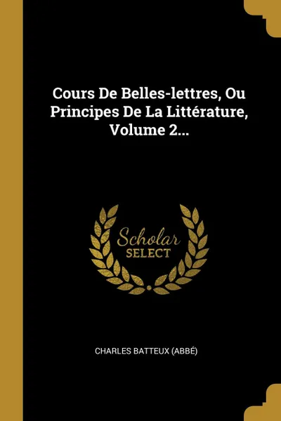 Обложка книги Cours De Belles-lettres, Ou Principes De La Litterature, Volume 2..., Charles Batteux (abbé)