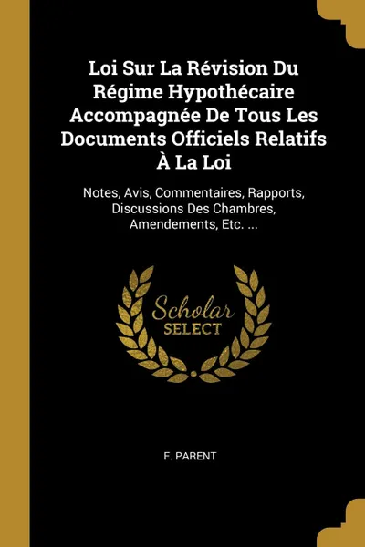 Обложка книги Loi Sur La Revision Du Regime Hypothecaire Accompagnee De Tous Les Documents Officiels Relatifs A La Loi. Notes, Avis, Commentaires, Rapports, Discussions Des Chambres, Amendements, Etc. ..., F. Parent