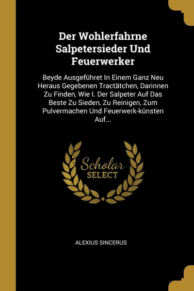 Обложка книги Der Wohlerfahrne Salpetersieder Und Feuerwerker. Beyde Ausgefuhret In Einem Ganz Neu Heraus Gegebenen Tractatchen, Darinnen Zu Finden, Wie I. Der Salpeter Auf Das Beste Zu Sieden, Zu Reinigen, Zum Pulvermachen Und Feuerwerk-kunsten Auf..., Alexius Sincerus