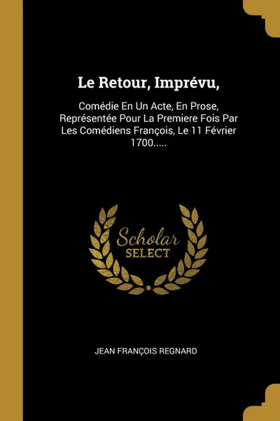 Обложка книги Le Retour, Imprevu,. Comedie En Un Acte, En Prose, Representee Pour La Premiere Fois Par Les Comediens Francois, Le 11 Fevrier 1700....., Jean François Regnard