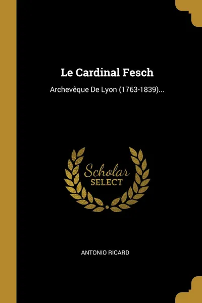 Обложка книги Le Cardinal Fesch. Archeveque De Lyon (1763-1839)..., Antonio Ricard