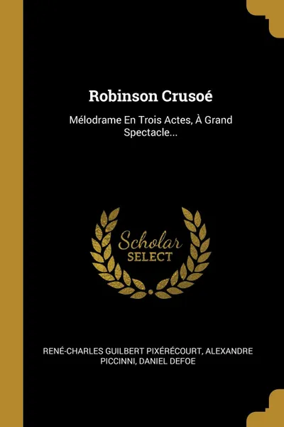 Обложка книги Robinson Crusoe. Melodrame En Trois Actes, A Grand Spectacle..., René-Charles Guilbert Pixérécourt, Alexandre Piccinni, Daniel Defoe