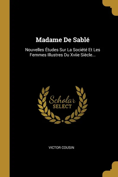Обложка книги Madame De Sable. Nouvelles Etudes Sur La Societe Et Les Femmes Illustres Du Xviie Siecle..., Victor Cousin