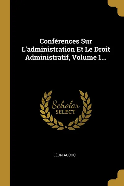 Обложка книги Conferences Sur L.administration Et Le Droit Administratif, Volume 1..., Léon Aucoc