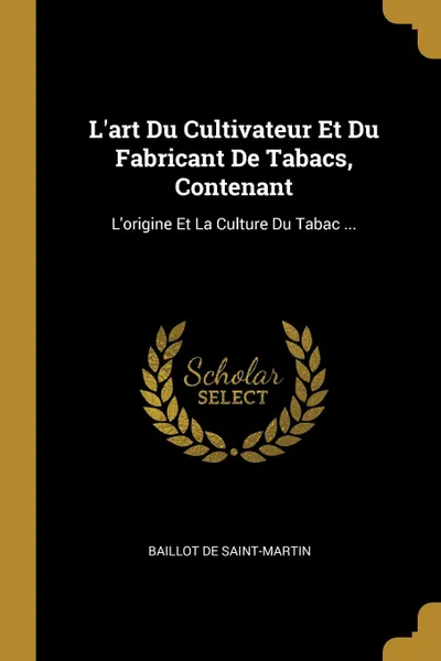 Обложка книги L.art Du Cultivateur Et Du Fabricant De Tabacs, Contenant. L.origine Et La Culture Du Tabac ..., Baillot De Saint-Martin