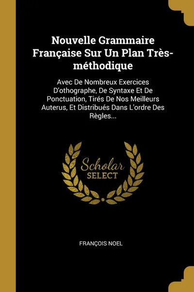 Обложка книги Nouvelle Grammaire Francaise Sur Un Plan Tres-methodique. Avec De Nombreux Exercices D.othographe, De Syntaxe Et De Ponctuation, Tires De Nos Meilleurs Auterus, Et Distribues Dans L.ordre Des Regles..., François Noel