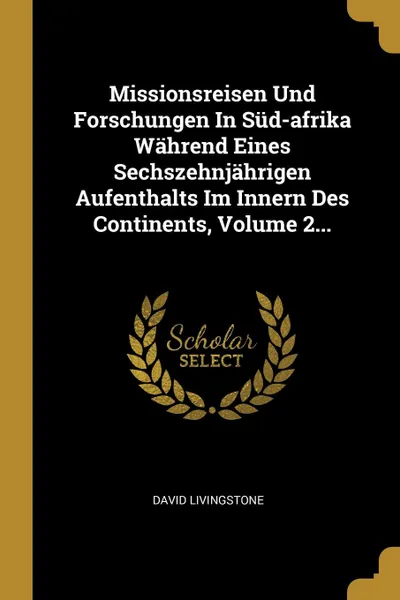 Обложка книги Missionsreisen Und Forschungen In Sud-afrika Wahrend Eines Sechszehnjahrigen Aufenthalts Im Innern Des Continents, Volume 2..., David Livingstone