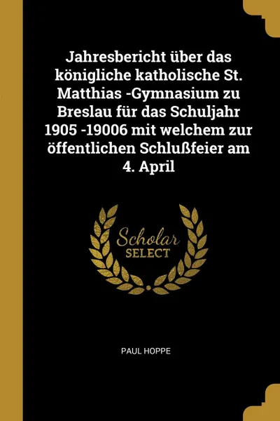 Обложка книги Jahresbericht uber das konigliche katholische St. Matthias -Gymnasium zu Breslau fur das Schuljahr 1905 -19006 mit welchem zur offentlichen Schlussfeier am 4. April, Paul Hoppe