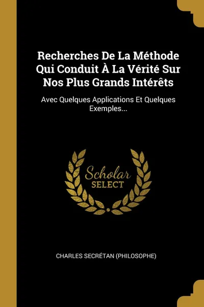 Обложка книги Recherches De La Methode Qui Conduit A La Verite Sur Nos Plus Grands Interets. Avec Quelques Applications Et Quelques Exemples..., Charles Secrétan (Philosophe)