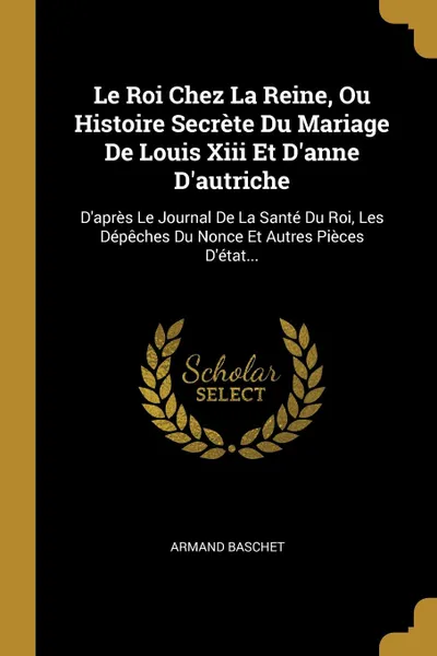 Обложка книги Le Roi Chez La Reine, Ou Histoire Secrete Du Mariage De Louis Xiii Et D.anne D.autriche. D.apres Le Journal De La Sante Du Roi, Les Depeches Du Nonce Et Autres Pieces D.etat..., Armand Baschet