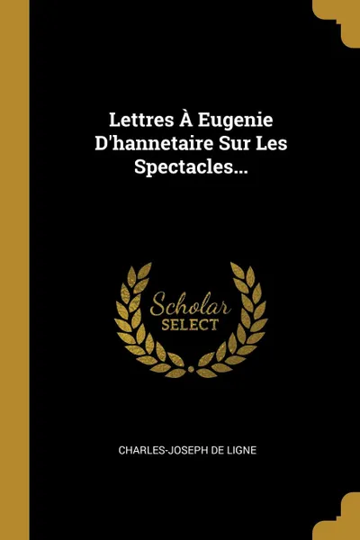 Обложка книги Lettres A Eugenie D.hannetaire Sur Les Spectacles..., Charles-Joseph de Ligne