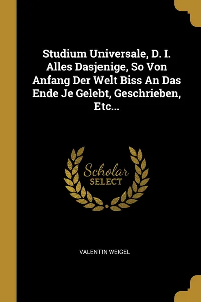 Обложка книги Studium Universale, D. I. Alles Dasjenige, So Von Anfang Der Welt Biss An Das Ende Je Gelebt, Geschrieben, Etc..., Valentin Weigel