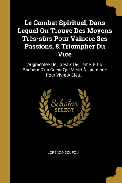 Обложка книги Le Combat Spirituel, Dans Lequel On Trouve Des Moyens Tres-surs Pour Vaincre Ses Passions, . Triompher Du Vice. Augmentee De La Paix De L.ame, . Du Bonheur D.un Coeur Qui Meurt A Lui-meme Pour Vivre A Dieu..., Lorenzo Scupoli