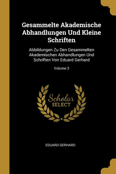 Обложка книги Gesammelte Akademische Abhandlungen Und Kleine Schriften. Abbildungen Zu Den Gesammelten Akademischen Abhandlungen Und Schriften Von Eduard Gerhard; Volume 3, Eduard Gerhard