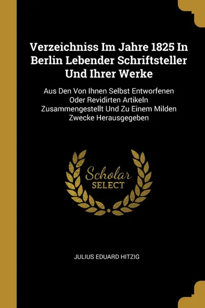 Обложка книги Verzeichniss Im Jahre 1825 In Berlin Lebender Schriftsteller Und Ihrer Werke. Aus Den Von Ihnen Selbst Entworfenen Oder Revidirten Artikeln Zusammengestellt Und Zu Einem Milden Zwecke Herausgegeben, Julius Eduard Hitzig