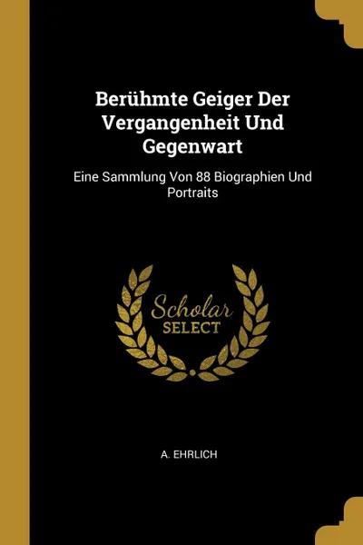 Обложка книги Beruhmte Geiger Der Vergangenheit Und Gegenwart. Eine Sammlung Von 88 Biographien Und Portraits, A. Ehrlich