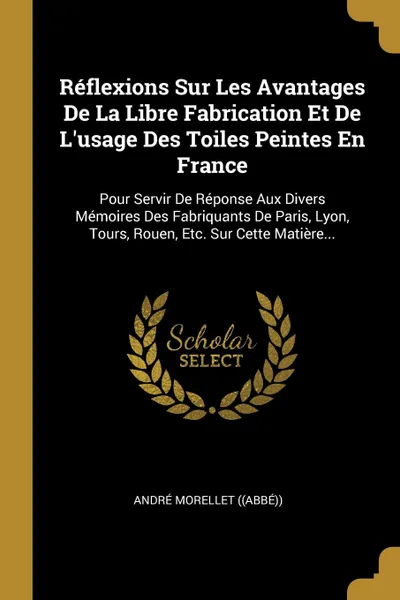 Обложка книги Reflexions Sur Les Avantages De La Libre Fabrication Et De L.usage Des Toiles Peintes En France. Pour Servir De Reponse Aux Divers Memoires Des Fabriquants De Paris, Lyon, Tours, Rouen, Etc. Sur Cette Matiere..., André Morellet ((Abbé))