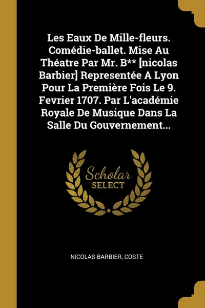 Обложка книги Les Eaux De Mille-fleurs. Comedie-ballet. Mise Au Theatre Par Mr. B.. .nicolas Barbier. Representee A Lyon Pour La Premiere Fois Le 9. Fevrier 1707. Par L.academie Royale De Musique Dans La Salle Du Gouvernement..., Nicolas Barbier, Coste