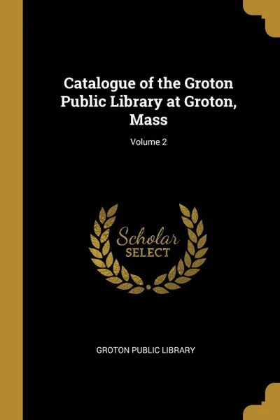 Обложка книги Catalogue of the Groton Public Library at Groton, Mass; Volume 2, Groton Public Library