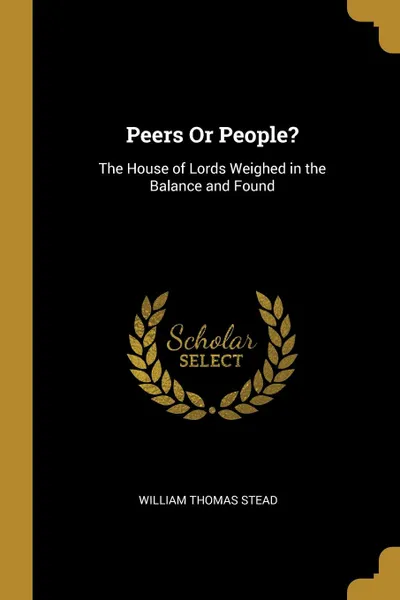 Обложка книги Peers Or People.. The House of Lords Weighed in the Balance and Found, William Thomas Stead