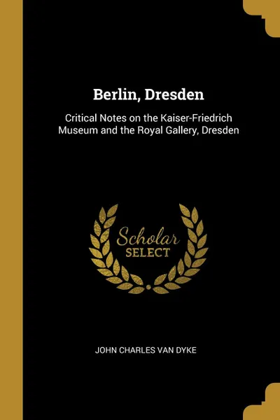 Обложка книги Berlin, Dresden. Critical Notes on the Kaiser-Friedrich Museum and the Royal Gallery, Dresden, John Charles Van Dyke