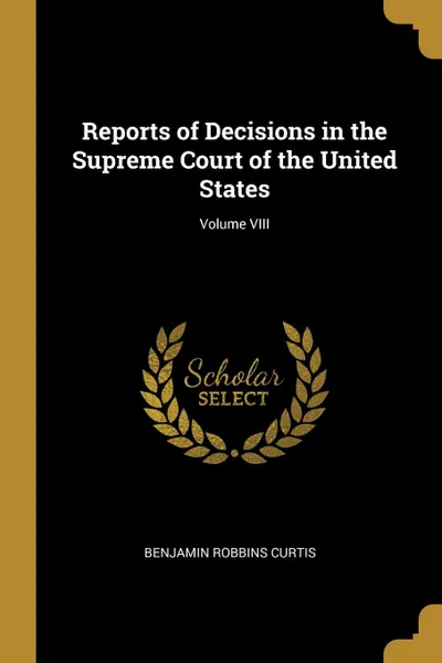 Обложка книги Reports of Decisions in the Supreme Court of the United States; Volume VIII, Benjamin Robbins Curtis