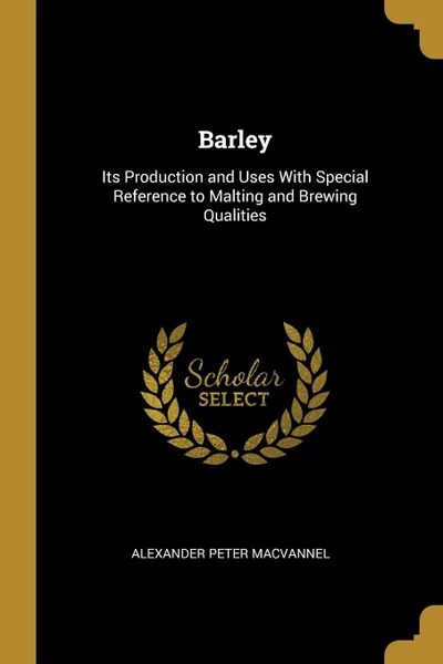 Обложка книги Barley. Its Production and Uses With Special Reference to Malting and Brewing Qualities, Alexander Peter MacVannel