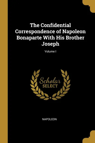 Обложка книги The Confidential Correspondence of Napoleon Bonaparte With His Brother Joseph; Volume I, Napoleon