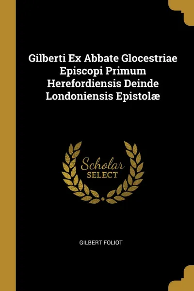 Обложка книги Gilberti Ex Abbate Glocestriae Episcopi Primum Herefordiensis Deinde Londoniensis Epistolae, Gilbert Foliot