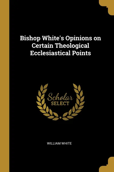 Обложка книги Bishop White.s Opinions on Certain Theological Ecclesiastical Points, William White