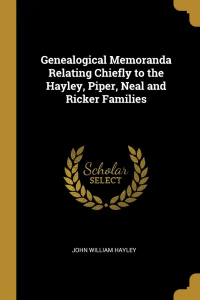 Обложка книги Genealogical Memoranda Relating Chiefly to the Hayley, Piper, Neal and Ricker Families, John William Hayley