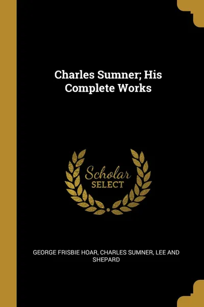 Обложка книги Charles Sumner; His Complete Works, George Frisbie Hoar, Charles Sumner