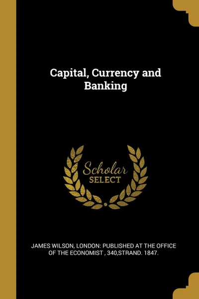 Обложка книги Capital, Currency and Banking, James Wilson