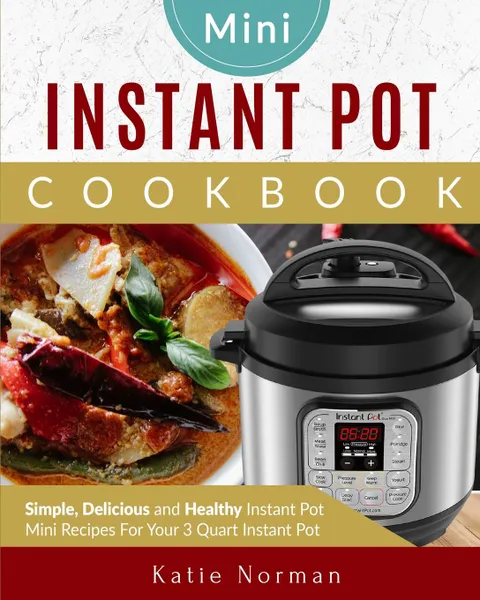 Обложка книги MINI INSTANT POT COOKBOOK. Simple, Delicious and Healthy Instant Pot Mini Recipes For Your 3 Quart Instant Pot, Katie Norman