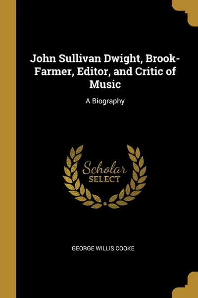 Обложка книги John Sullivan Dwight, Brook-Farmer, Editor, and Critic of Music. A Biography, George Willis Cooke