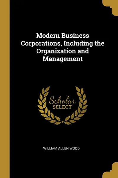 Обложка книги Modern Business Corporations, Including the Organization and Management, William Allen Wood