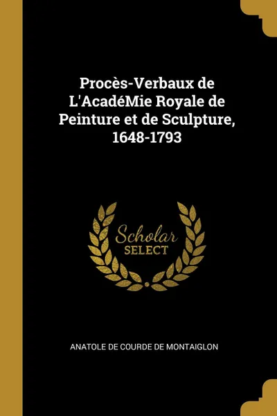 Обложка книги Proces-Verbaux de L.AcadeMie Royale de Peinture et de Sculpture, 1648-1793, Anatole de Courde de Montaiglon