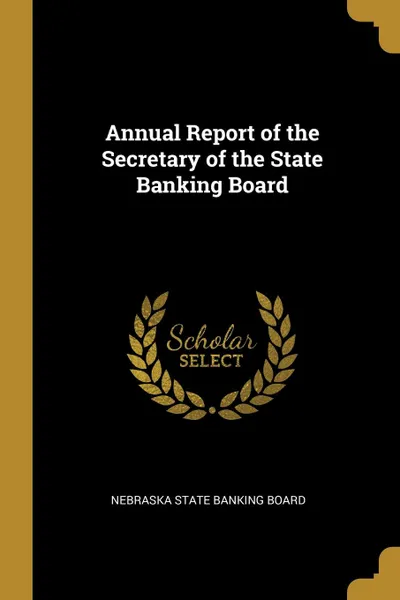 Обложка книги Annual Report of the Secretary of the State Banking Board, Nebraska State Banking Board