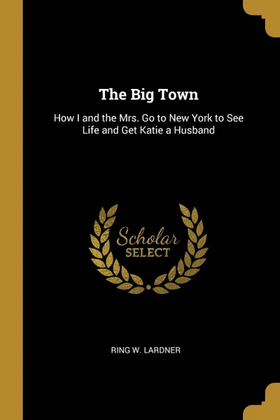 Обложка книги The Big Town. How I and the Mrs. Go to New York to See Life and Get Katie a Husband, Ring W. Lardner