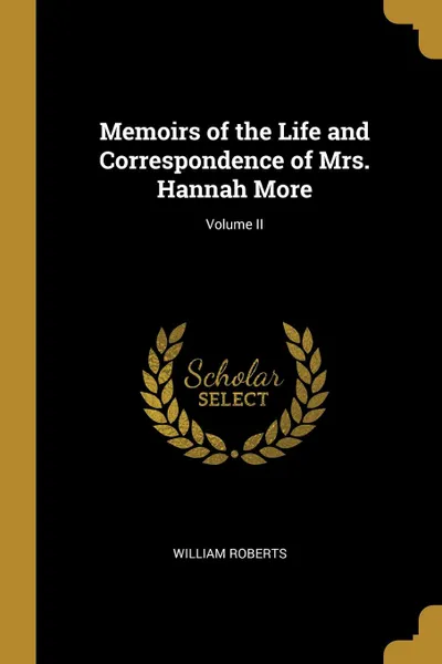 Обложка книги Memoirs of the Life and Correspondence of Mrs. Hannah More; Volume II, William Roberts