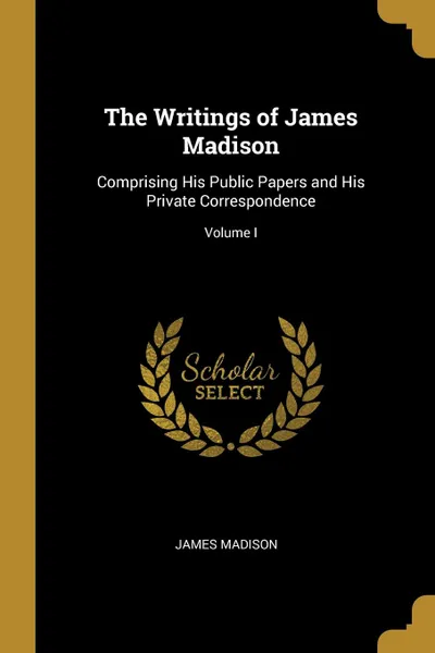 Обложка книги The Writings of James Madison. Comprising His Public Papers and His Private Correspondence; Volume I, James Madison