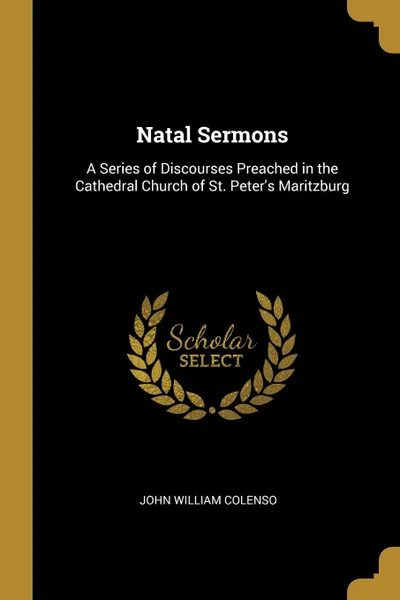 Обложка книги Natal Sermons. A Series of Discourses Preached in the Cathedral Church of St. Peter.s Maritzburg, John William Colenso