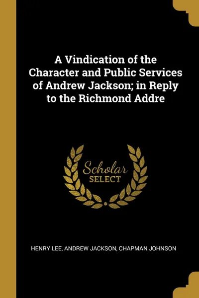 Обложка книги A Vindication of the Character and Public Services of Andrew Jackson; in Reply to the Richmond Addre, Henry Lee, Andrew Jackson, Chapman Johnson