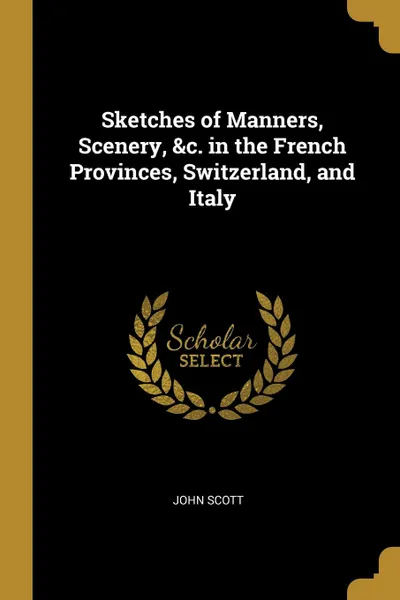 Обложка книги Sketches of Manners, Scenery, .c. in the French Provinces, Switzerland, and Italy, John Scott