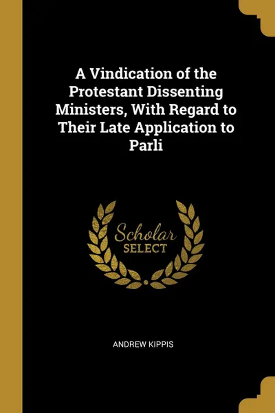 Обложка книги A Vindication of the Protestant Dissenting Ministers, With Regard to Their Late Application to Parli, Andrew Kippis